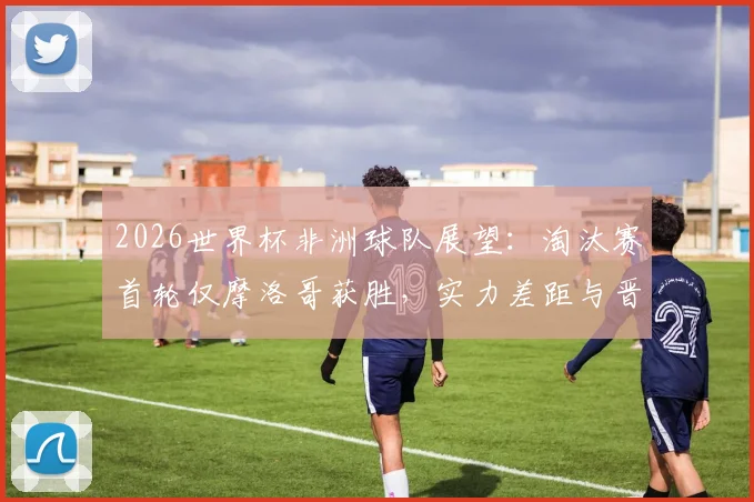 2026世界杯非洲球队展望:淘汰赛首轮仅摩洛哥获胜,实力差距与晋级前景深度分析