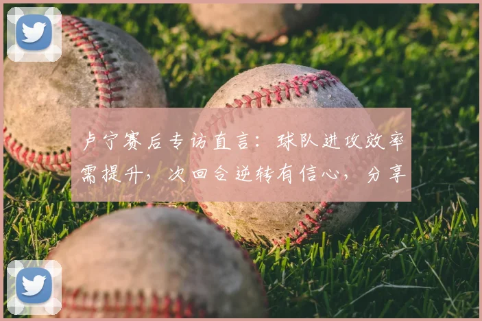 卢宁赛后专访直言：球队进攻效率需提升，次回合逆转有信心，分享2026赛季翻盘关键点