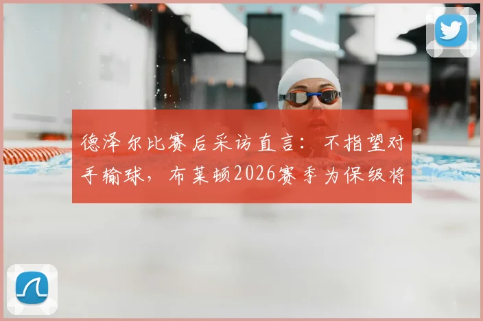 德泽尔比赛后采访直言：不指望对手输球，布莱顿2026赛季为保级将全力争胜，附英超保级形势深度解读