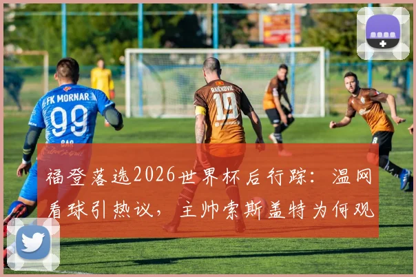 福登落选2026世界杯后行踪:温网看球引热议,主帅索斯盖特为何观战斯瓦泰克?