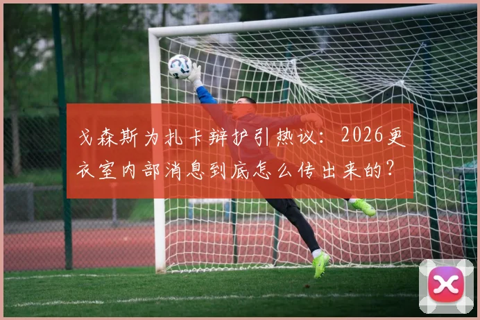 戈森斯为扎卡辩护引热议：2026更衣室内部消息到底怎么传出来的？德国国脚直面外界质疑