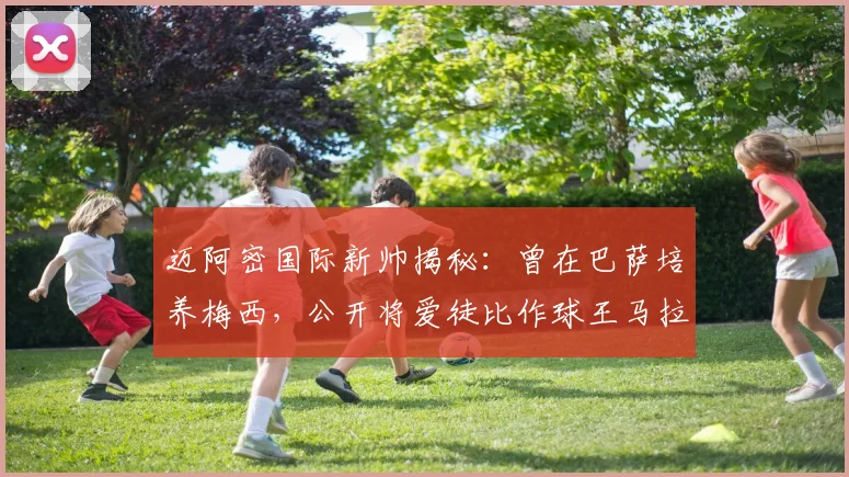 迈阿密国际新帅揭秘:曾在巴萨培养梅西,公开将爱徒比作球王马拉多纳,2026年率队新篇章开启