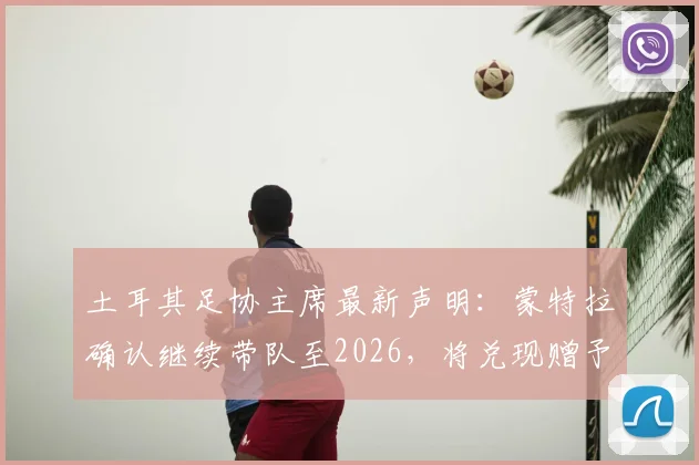 土耳其足协主席最新声明:蒙特拉确认继续带队至2026,将兑现赠予国脚别墅承诺,解析球队未来规划