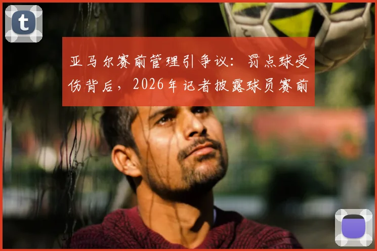 亚马尔赛前管理引争议：罚点球受伤背后，2026年记者披露球员赛前两天飞机上吃快餐的连锁反应