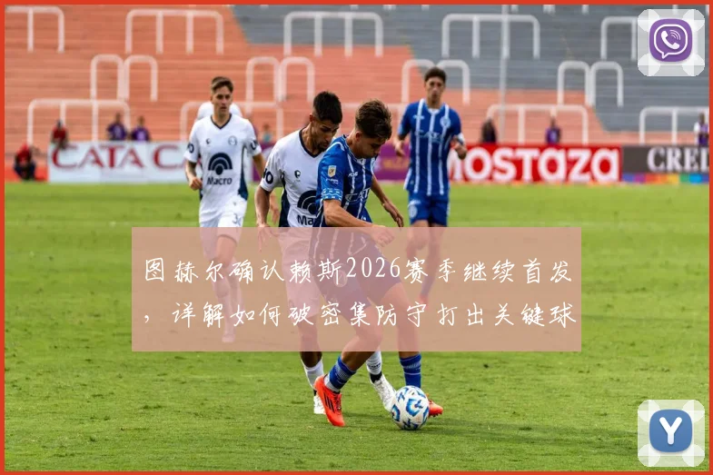 图赫尔确认赖斯2026赛季继续首发，详解如何破密集防守打出关键球