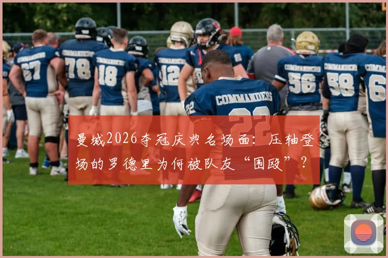 曼城2026夺冠庆典名场面：压轴登场的罗德里为何被队友“围殴”？深度还原后台真相
