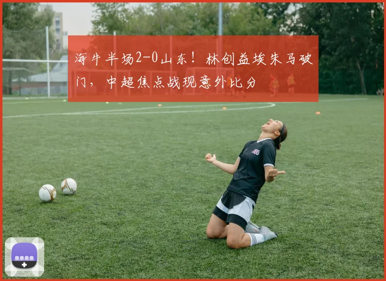 海牛半场2-0山东！林创益埃朱马破门，中超焦点战现意外比分