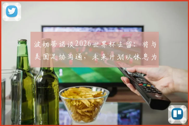 波切蒂诺谈2026世界杯去留:将与美国足协沟通,未来计划以休息为先