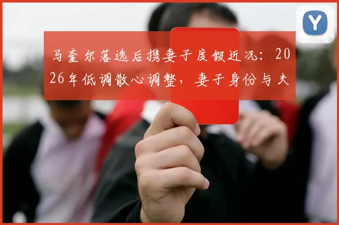 马奎尔落选后携妻子度假近况:2026年低调散心调整,妻子身份与夫妻相处细节曝光