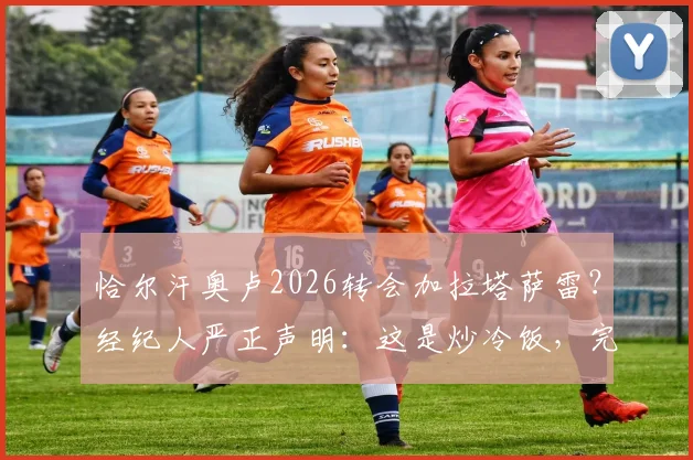 恰尔汗奥卢2026转会加拉塔萨雷?经纪人严正声明:这是炒冷饭,完全没影的事!