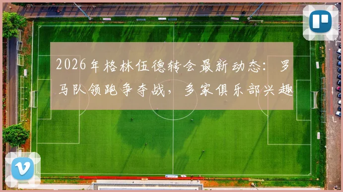 2026年格林伍德转会最新动态:罗马队领跑争夺战,多家俱乐部兴趣浓厚,转会进展深度追踪