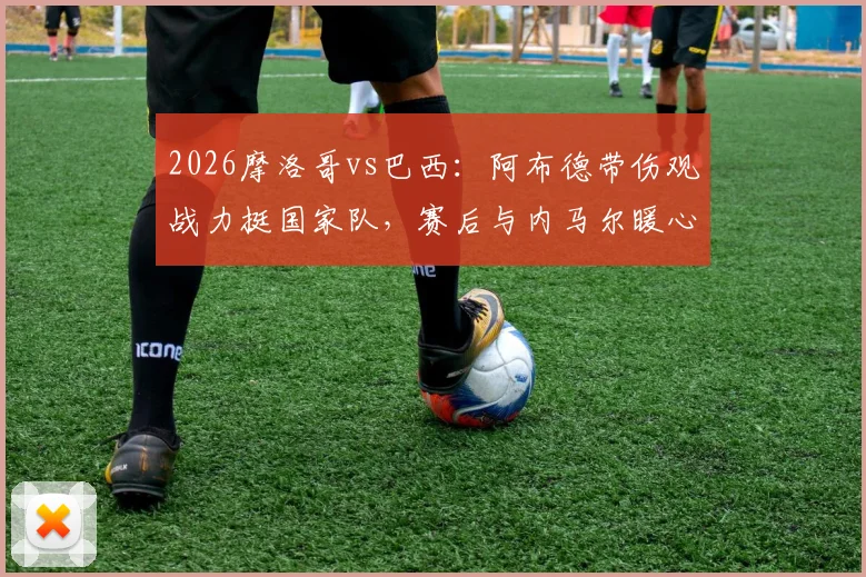 2026摩洛哥vs巴西:阿布德带伤观战力挺国家队,赛后与内马尔暖心自拍引热议