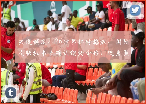 央视锁定2026世界杯转播权，国际足联秘书长确认续约合作，观看渠道前瞻