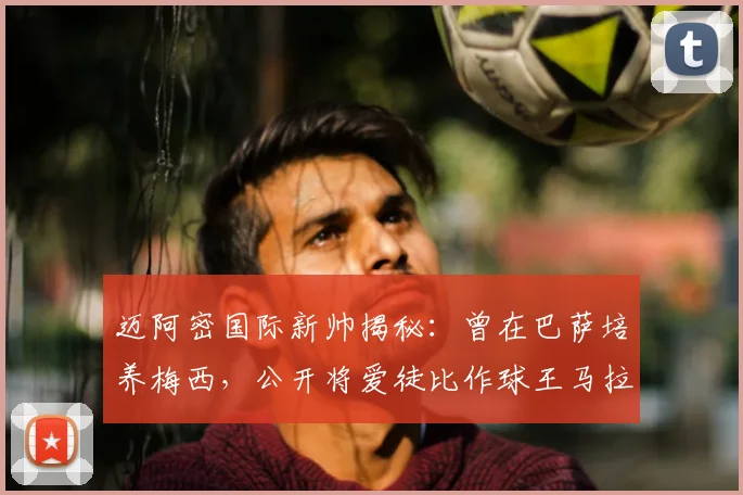 迈阿密国际新帅揭秘:曾在巴萨培养梅西,公开将爱徒比作球王马拉多纳,2026年率队新篇章开启