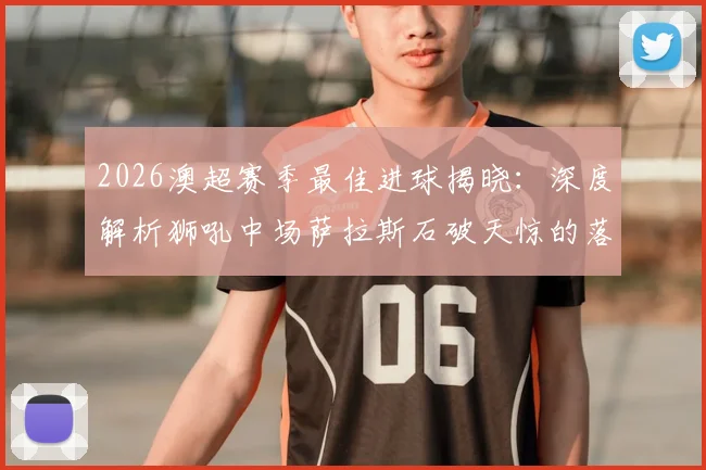 2026澳超赛季最佳进球揭晓：深度解析狮吼中场萨拉斯石破天惊的落叶球世界波，附技术分析与进球全回放