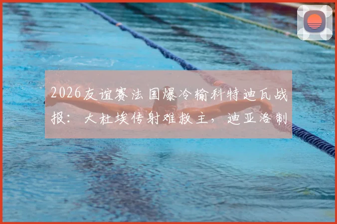 2026友谊赛法国爆冷输科特迪瓦战报：大杜埃传射难救主，迪亚洛制胜全解析