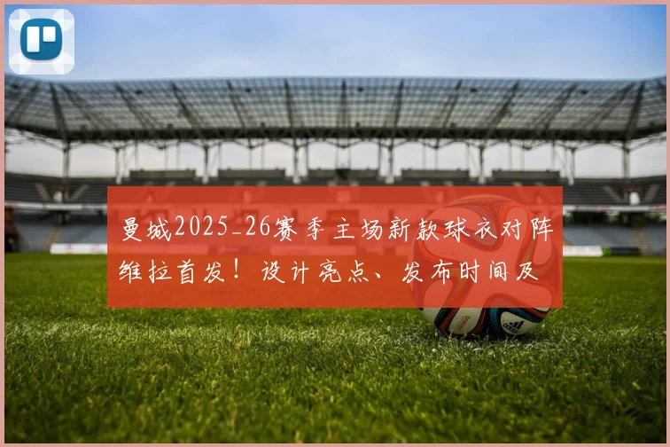 曼城2025_26赛季主场新款球衣对阵维拉首发！设计亮点、发布时间及购买渠道全解析