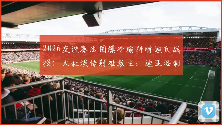 2026友谊赛法国爆冷输科特迪瓦战报：大杜埃传射难救主，迪亚洛制胜全解析