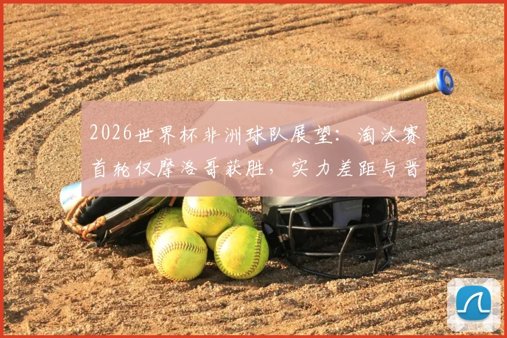 2026世界杯非洲球队展望:淘汰赛首轮仅摩洛哥获胜,实力差距与晋级前景深度分析