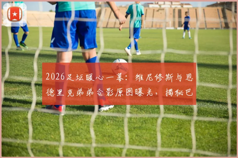 2026足坛暖心一幕：维尼修斯与恩德里克弟弟合影原图曝光，揭秘巴西未来双子星的传承与家庭故事