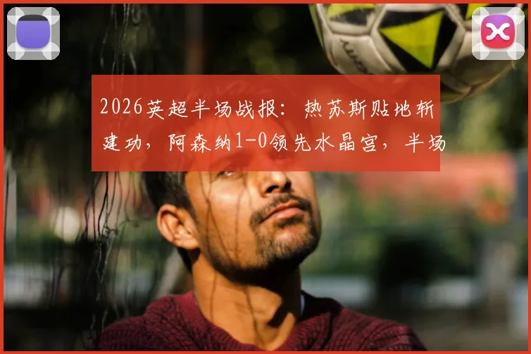 2026英超半场战报:热苏斯贴地斩建功,阿森纳1-0领先水晶宫,半场攻防全解析