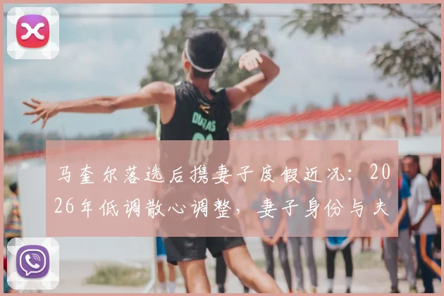 马奎尔落选后携妻子度假近况:2026年低调散心调整,妻子身份与夫妻相处细节曝光