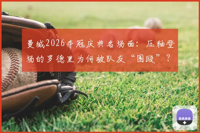 曼城2026夺冠庆典名场面:压轴登场的罗德里为何被队友“围殴”?深度还原后台真相