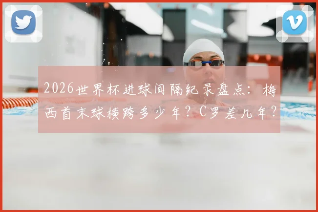 2026世界杯进球间隔纪录盘点：梅西首末球横跨多少年？C罗差几年？附历史排名及破纪录可能性分析