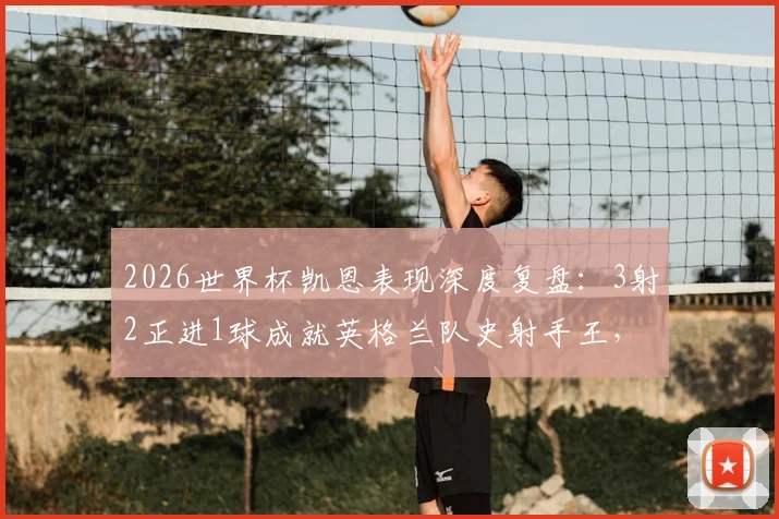 2026世界杯凯恩表现深度复盘:3射2正进1球成就英格兰队史射手王,关键数据与比赛细节全解析