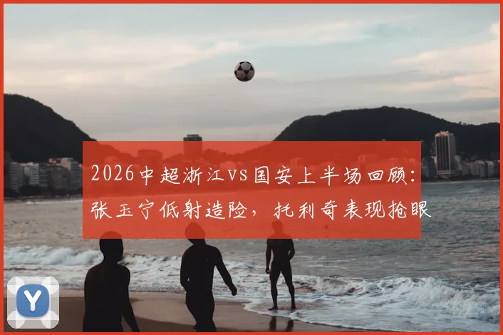 2026中超浙江vs国安上半场回顾：张玉宁低射造险，托利奇表现抢眼，两队0-0战平