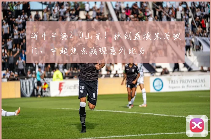 海牛半场2-0山东!林创益埃朱马破门,中超焦点战现意外比分