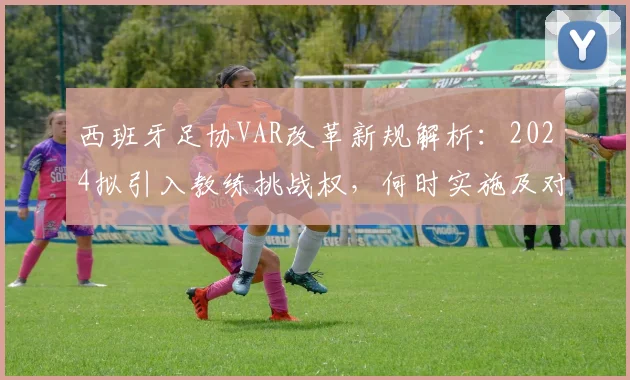 西班牙足协VAR改革新规解析：2024拟引入教练挑战权，何时实施及对比赛影响详解
