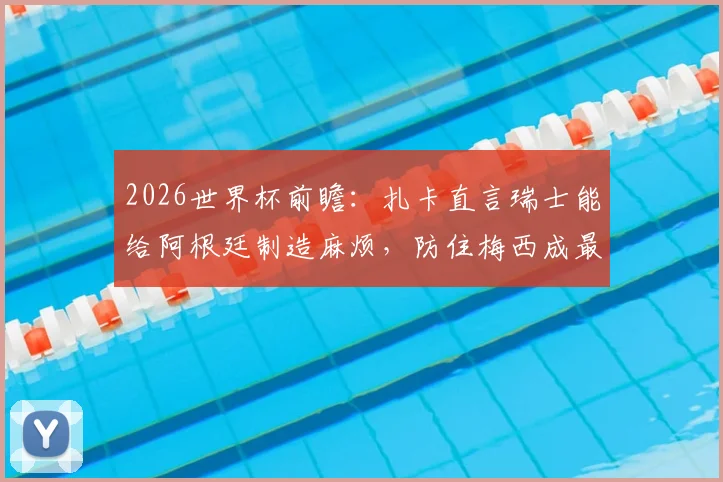 2026世界杯前瞻:扎卡直言瑞士能给阿根廷制造麻烦,防住梅西成最大悬念,附战术分析与历史交锋解读