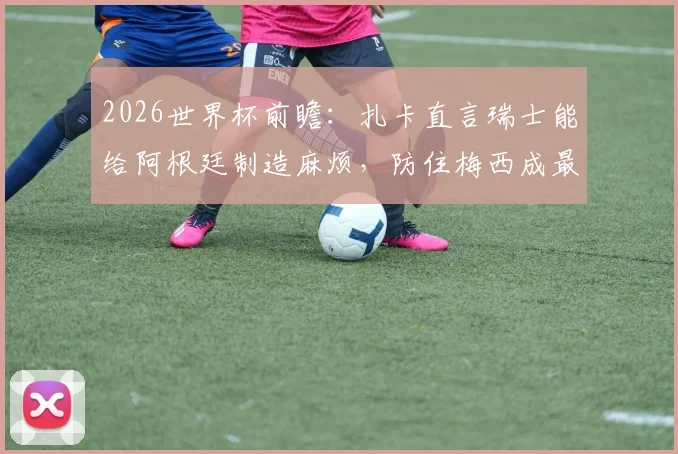 2026世界杯前瞻:扎卡直言瑞士能给阿根廷制造麻烦,防住梅西成最大悬念,附战术分析与历史交锋解读