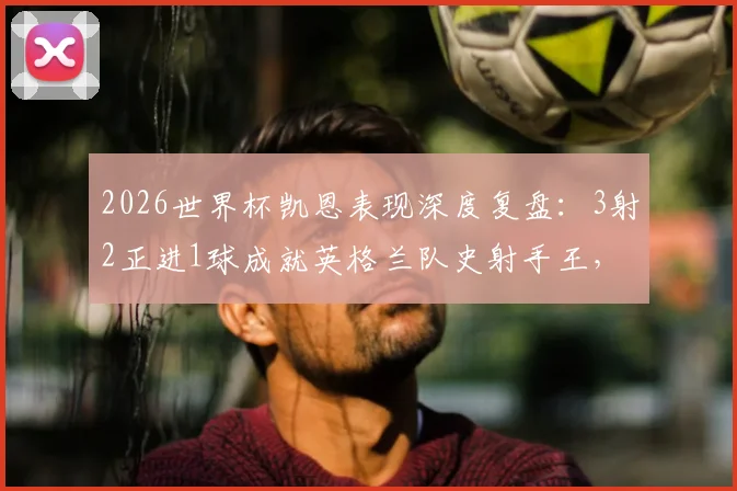 2026世界杯凯恩表现深度复盘：3射2正进1球成就英格兰队史射手王，关键数据与比赛细节全解析