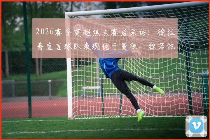 2026赛季英超焦点赛后采访:德拉普直言球队表现优于曼联,称若把握机会下半场可入四球