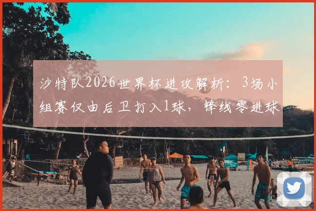 沙特队2026世界杯进攻解析：3场小组赛仅由后卫打入1球，锋线零进球尴尬出局引热议