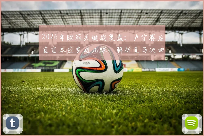 2026年欧冠关键战复盘：卢宁赛后直言本应多进几球，解析皇马次回合如何实现逆转翻盘