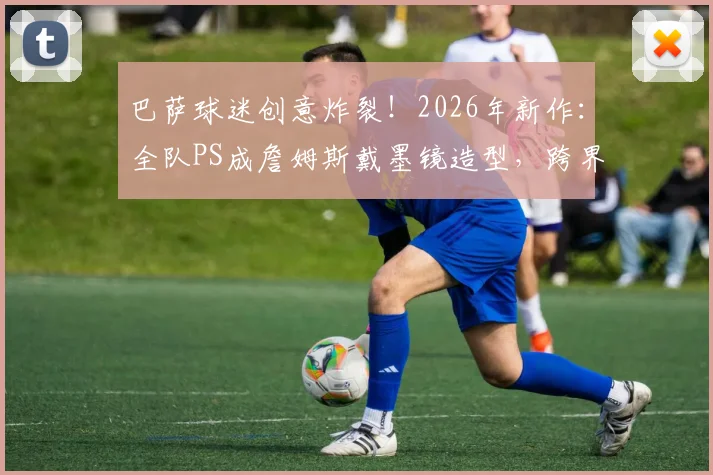 巴萨球迷创意炸裂!2026年新作:全队PS成詹姆斯戴墨镜造型,跨界玩梗引爆社媒
