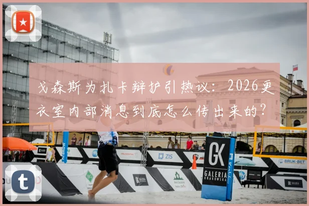 戈森斯为扎卡辩护引热议：2026更衣室内部消息到底怎么传出来的？德国国脚直面外界质疑