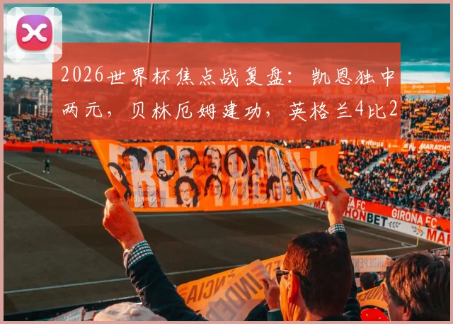 2026世界杯焦点战复盘：凯恩独中两元，贝林厄姆建功，英格兰4比2力克克罗地亚全解析