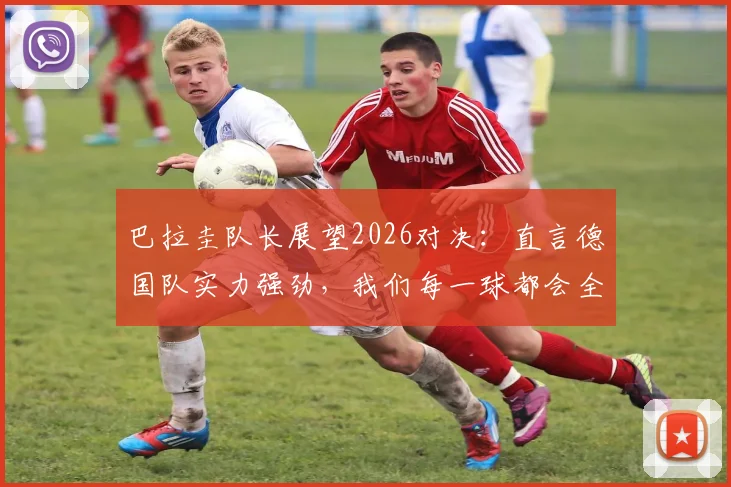 巴拉圭队长展望2026对决：直言德国队实力强劲，我们每一球都会全力争取