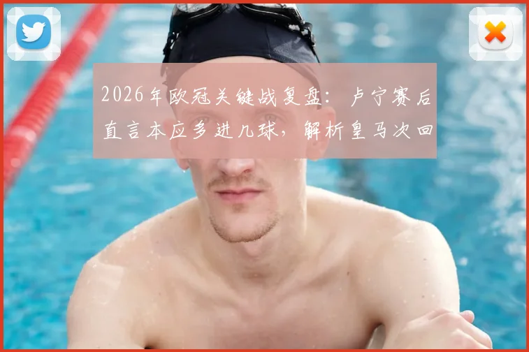 2026年欧冠关键战复盘：卢宁赛后直言本应多进几球，解析皇马次回合如何实现逆转翻盘
