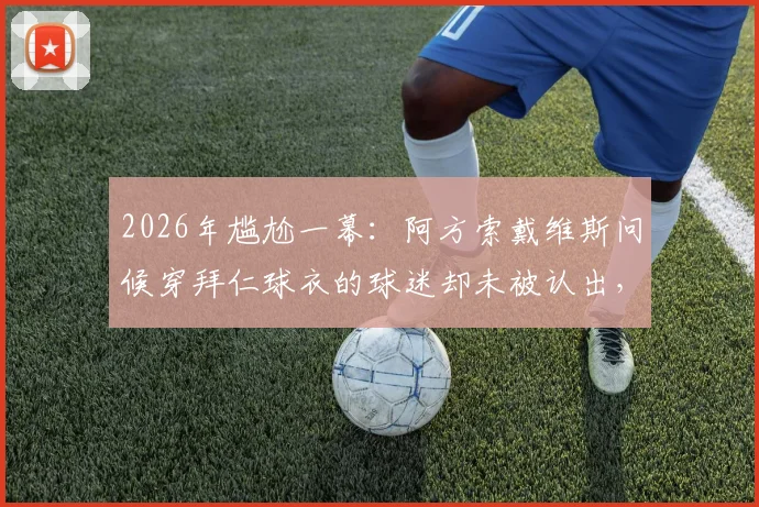 2026年尴尬一幕:阿方索戴维斯问候穿拜仁球衣的球迷却未被认出,视频及后续反应全回顾