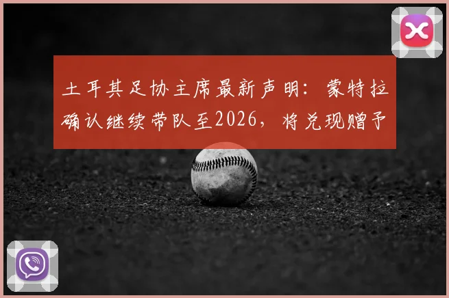 土耳其足协主席最新声明:蒙特拉确认继续带队至2026,将兑现赠予国脚别墅承诺,解析球队未来规划