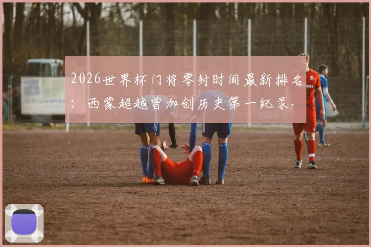 2026世界杯门将零封时间最新排名:西蒙超越曾加创历史第一纪录,具体分钟数与比赛详情解读