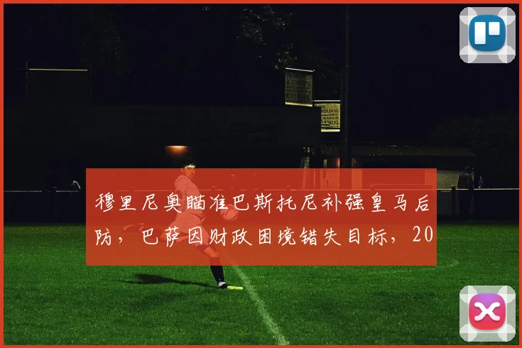 穆里尼奥瞄准巴斯托尼补强皇马后防，巴萨因财政困境错失目标，2026年夏窗转会分析