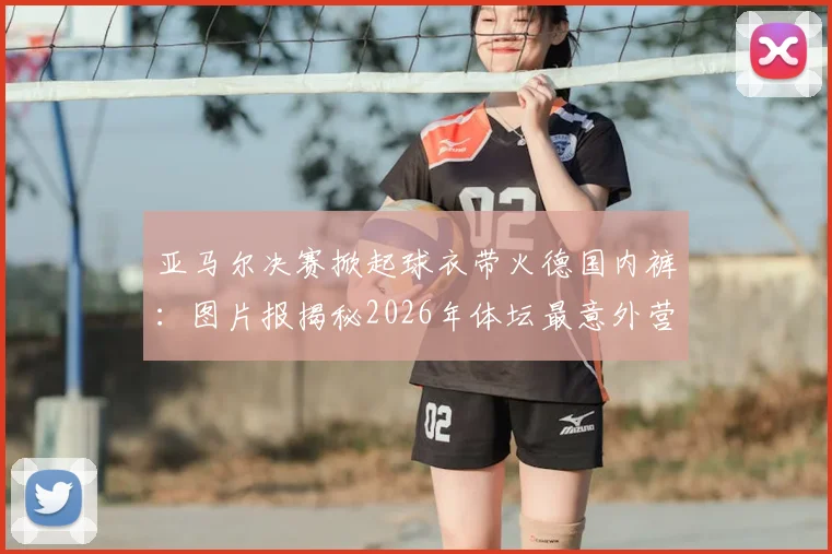 亚马尔决赛掀起球衣带火德国内裤:图片报揭秘2026年体坛最意外营销事件始末