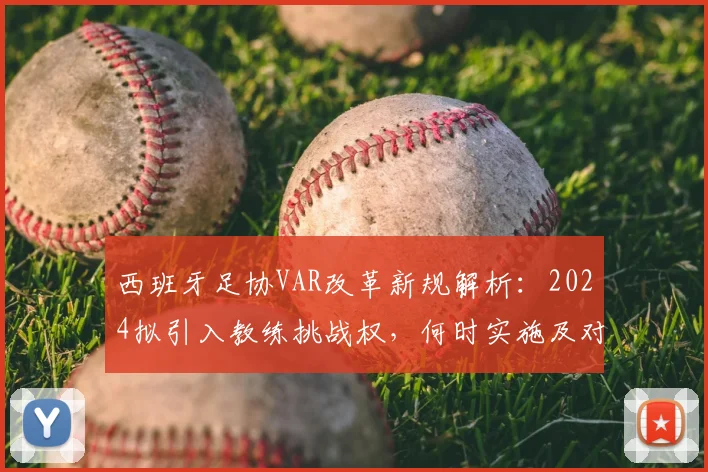西班牙足协VAR改革新规解析：2024拟引入教练挑战权，何时实施及对比赛影响详解