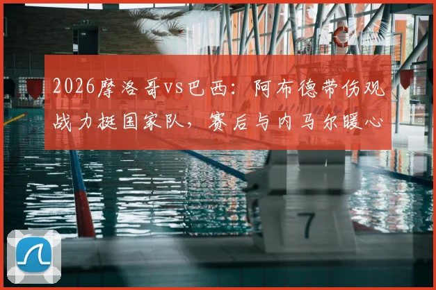 2026摩洛哥vs巴西:阿布德带伤观战力挺国家队,赛后与内马尔暖心自拍引热议